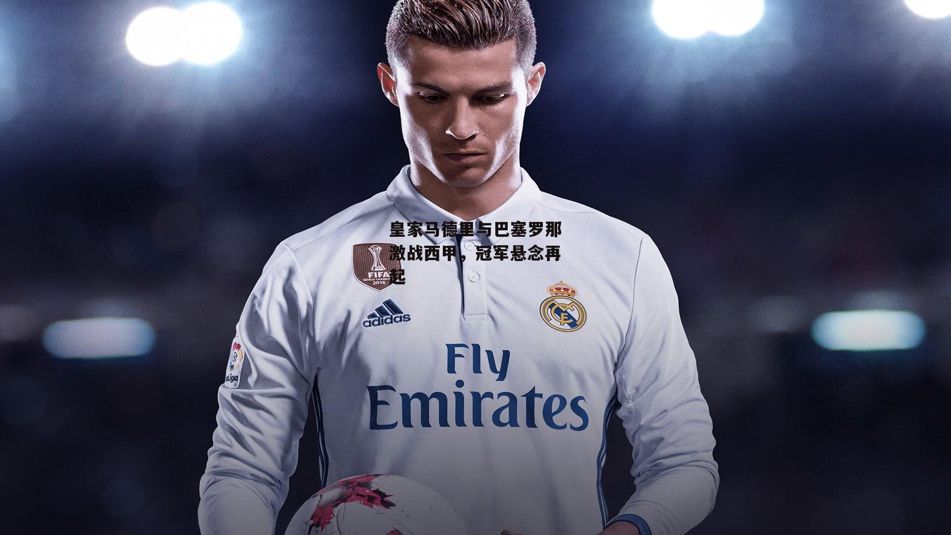 皇家马德里与巴塞罗那激战西甲，冠军悬念再起